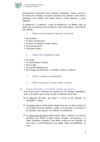 6
posteriormente el desarrollo de los vehículos motorizados, hicieron necesaria
la construcción de túneles por razones parecidas a las anteriores (evitar fuertes
pendientes) pero también por razones nuevas: acortar distancias y ganar
seguridad.
A continuación, se enumeran, a modo de introducción, los distintos tipos de
túneles que se construyen para el transporte, cuyas características se describirán
más adelante.
1. Túneles para el transporte de personas y mercancías
 En carreteras
 En líneas del ferrocarril
 En líneas de transporte urbano (Metro)
 Pasos para peatones
 Pasos para ciclistas
2. Túneles para el transporte de agua
 En canales
 En abastecimientos urbanos
 Para el riego
 En centrales hidroeléctricas
 Para el agua de enfriamiento en centrales térmicas y nucleares
3. Túneles en sistemas de alcantarillado
4. Túneles para diversos servicios (cables y tuberías)
B. Factores relacionados con la función del túnel para carretera
Estos factores que se enumeran por separado son, sin embargo, dependientes
entre sí, de manera que la acción de unos condicionará la de otros.
 La ubicación del túnel, que podrá ir a través de una montaña, ser
subacuático o urbano.
 El terreno puede ser desde un limo blando hasta una roca dura; la selección
que se haga del terreno implicará cambios en la geometría, en la forma de
la estructura y por supuesto en el método de construcción.
 Las dimensiones del túnel acabado (ancho, altura y longitud), así como los
parámetros que definan la planta (curvas circulares, de transición) y el
alzado (pendientes máximas); estos límites podrán ser muy reducidos en
unos casos, y se podrá disponer de un amplio campo de posibilidades en
otros.
 