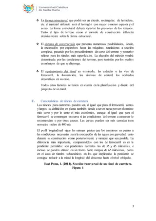 7
 La forma estructural, que podrá ser un círculo, rectangular, de herradura,
etc. el material utilizado será el hormigón con mayor o menor espesor y el
acero. La forma estructural deberá soportar las presiones de los terrenos.
Tanto el tipo de terreno como el método de construcción influirán
decisivamente sobre la forma estructural.
 El sistema de construcción que presenta numerosas posibilidades, desde,
la excavación por explosivos hasta las máquinas tuneladoras a sección
completa, pasando por los procedimientos de corte del terreno y posterior
relleno para los túneles más superficiales. La elección del método vendrá
determinada por las condiciones del terreno, pero también por los medios
económicos de que se disponga.
 El equipamiento del túnel ya terminado, las calzadas o las vías de
ferrocarril, la iluminación, los sistemas de control, los acabados
decorativos en su caso.
Todos estos factores se tienen en cuenta en la planificación y diseño del
proyecto de un túnel.
C. Características de túneles de carretera
Los túneles para carreteras pueden ser, al igual que para el ferrocarril, cortos
y largos; su definición en planta también tiende a ser en recta por ser el camino
más corto y por lo tanto el más económico, aunque al igual que para el
ferrocarril se construyen en curva si las condiciones del terreno a atravesar lo
recomiendan o por otras causas. Las curvas pueden ser más cerradas (son
normales radios de 400 m).
El perfil longitudinal sigue las mismas pautas que los anteriores en cuanto a
las condiciones necesarias para la evacuación de las aguas por gravedad, tanto
durante su construcción como posteriormente y siempre que sea posible. La
diferencia más importante, comparándolos con los de ferrocarril es en la
pendiente permitida: son pendientes normales las de 35 y 45 milésimas, e
incluso se pueden utilizar en un tramo corto rampas de 65 milésimas, como
en el caso de túneles subacuáticos en los que duplicando la pendiente se
consigue reducir a la mitad la longitud del descenso hasta el nivel obligado.
East Poma, l. (2014). Sección transversal de un túnel de carretera.
Figura 1
 