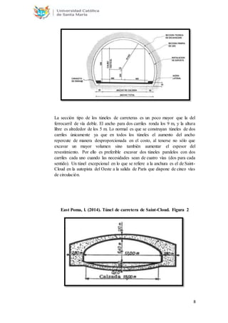 8
La sección tipo de los túneles de carreteras es un poco mayor que la del
ferrocarril de vía doble. El ancho para dos carriles ronda los 9 m, y la altura
libre es alrededor de los 5 m. Lo normal es que se construyan túneles de dos
carriles únicamente ya que en todos los túneles el aumento del ancho
repercute de manera desproporcionada en el costo, al tenerse no sólo que
excavar un mayor volumen sino también aumentar el espesor del
revestimiento. Por ello es preferible excavar dos túneles paralelos con dos
carriles cada uno cuando las necesidades sean de cuatro vías (dos para cada
sentido). Un túnel excepcional en lo que se refiere a la anchura es el de Saint-
Cloud en la autopista del Oeste a la salida de París que dispone de cinco vías
de circulación.
East Poma, l. (2014). Túnel de carretera de Saint-Cloud. Figura 2
 