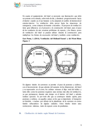 9
En cuanto al equipamiento del túnel es necesaria una iluminación que debe
ser potente en la entrada, sobre todo de día, y disminuir progresivamente hacia
el interior cuando ya el ojo humano se ha adaptado al cambio de luminosidad
exterior-interior. La ventilación debe prever hasta las situaciones de
emergencia, como colapsos de transito e incendios. El proyecto de ventilación
tiene gran influencia en el proyecto y la construcción del túnel, pues el paso
de los conductos de aire ocasiona problemas de espacio, y los futuros pozos
de ventilación del túnel se pueden utilizar durante la construcción para
multiplicar los frentes de excavación del túnel y también como ventilación.
East Poma, l. (2014). Ventilación del Holland-Tunnel y del Mont Blanc
Figura 3
En algunos túneles de carreteras se permite el paso de peatones y ciclistas,
con el inconveniente de que además del aumento de las dimensiones del túnel
y su repercusión en el costo, los ciclistas retrasan el flujo total del tráfico y
tanto ellos como los peatones requieren unas normas más altas de ventilación,
ya que permanecen durante más tiempo en el interior del túnel y además
realizan ejercicio. Es por todo ello que se construyen túneles aparte, para
peatones y ciclistas, en aquellos países en los que es importante el transporte
en bicicleta, o incluso por debajo de la plataforma de la carretera en cortos
túneles subacuáticos de algunas ciudades. Estos túneles tienen unas
restricciones mínimas, tanto de espacio como de pendientes.
D. Clasificación de túneles según Manual de Carreteras.
 