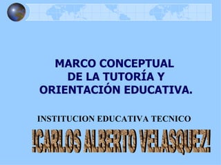 MARCO CONCEPTUAL  DE LA TUTORÍA Y ORIENTACIÓN EDUCATIVA. INSTITUCION EDUCATIVA TECNICO !CARLOS ALBERTO VELASQUEZ! 