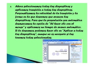 6.

Ahora seleccionamos todas las diapositivas y
aplicamos transición a todas las diapositivas.
Personalizamos la velocidad de la transición y la
forma en la que deseemos que avancen las
diapositivas. Para que la presentación sea automática
desmarcamos la opción de "Al hacer clic con el
mouse" y aplicamos un tiempo de avance automático.
Si lo deseamos podemos hacer clic en "Aplicar a todas
las diapositivas", aunque no es necesario si las
tenemos todas seleccionadas.

 