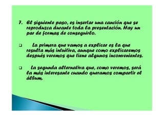7. El siguiente paso, es insertar una canción que se
reproduzca durante toda la presentación. Hay un
par de formas de conseguirlo.
La primera que vamos a explicar es la que
resulta más intuitiva, aunque como explicaremos
después veremos que tiene algunos inconvenientes.
La segunda alternativa que, como veremos, será
la más interesante cuando queramos compartir el
álbum.

 