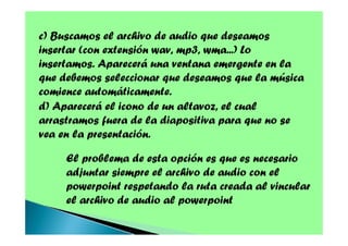 c) Buscamos el archivo de audio que deseamos
insertar (con extensión wav, mp3, wma...) Lo
insertamos. Aparecerá una ventana emergente en la
que debemos seleccionar que deseamos que la música
comience automáticamente.
d) Aparecerá el icono de un altavoz, el cual
arrastramos fuera de la diapositiva para que no se
vea en la presentación.
El problema de esta opción es que es necesario
adjuntar siempre el archivo de audio con el
powerpoint respetando la ruta creada al vincular
el archivo de audio al powerpoint

 