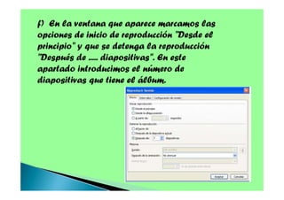 f) En la ventana que aparece marcamos las
opciones de inicio de reproducción "Desde el
principio" y que se detenga la reproducción
"Después de ..... diapositivas". En este
apartado introducimos el número de
diapositivas que tiene el álbum.

 