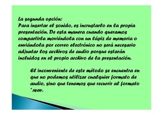 La segunda opción:
Para insertar el sonido, es incrustarlo en la propia
presentación. De esta manera cuando queramos
compartirla moviéndola con un lápiz de memoria o
enviándola por correo electrónico no será necesario
adjuntar los archivos de audio porque estarán
incluidos en el propio archivo de la presentación.
El inconveniente de este método se encuentra en
que no podemos utilizar cualquier formato de
audio, sino que tenemos que recurrir al formato
*.wav.

 