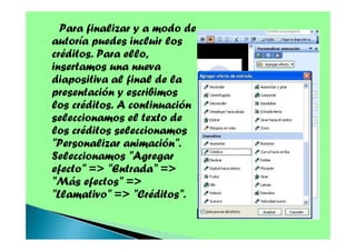Para finalizar y a modo de
autoría puedes incluir los
créditos. Para ello,
insertamos una nueva
diapositiva al final de la
presentación y escribimos
los créditos. A continuación
seleccionamos el texto de
los créditos seleccionamos
"Personalizar animación".
Seleccionamos "Agregar
efecto" => "Entrada" =>
"Más efectos" =>
"Llamativo" => "Créditos".

 