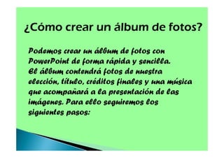 ¿Cómo crear un álbum de fotos?
Podemos crear un álbum de fotos con
PowerPoint de forma rápida y sencilla.
El álbum contendrá fotos de nuestra
elección, título, créditos finales y una música
que acompañará a la presentación de las
imágenes. Para ello seguiremos los
siguientes pasos:

 