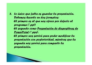 8. Lo único que falta es guardar la presentación.
Debemos hacerlo en dos formatos:
El primero es el que nos ofrece por defecto el
programa (*.ppt)
El segundo como Presentación de diapositivas de
PowerPoint (*.pps).
El primero nos servirá para poder modificar la
presentación con posterioridad, mientras que la
segunda nos servirá para compartir la
presentación.

 