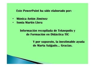 Este PowerPoint ha sido elaborado por:
• Mónica Antón Jiménez
• Sonia Martín Llera
Información recopilada de Teknepolis y
de Formación en Didáctica TIC
Y por supuesto, la inestimable ayuda
de Marta Salgado… Gracias.

 