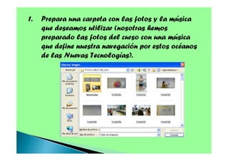 1.

Prepara una carpeta con las fotos y la música
que deseamos utilizar (nosotras hemos
preparado las fotos del curso con una música
que define nuestra navegación por estos océanos
de las Nuevas Tecnologías).

 