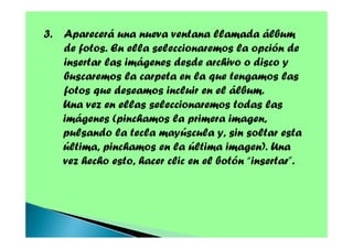 3. Aparecerá una nueva ventana llamada álbum
de fotos. En ella seleccionaremos la opción de
insertar las imágenes desde archivo o disco y
buscaremos la carpeta en la que tengamos las
fotos que deseamos incluir en el álbum.
Una vez en ellas seleccionaremos todas las
imágenes (pinchamos la primera imagen,
pulsando la tecla mayúscula y, sin soltar esta
última, pinchamos en la última imagen). Una
vez hecho esto, hacer clic en el botón “insertar”.

 