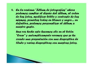 4. En la ventana "Álbum de fotografías" ahora
podemos cambiar el diseño del álbum, el orden
de las fotos, modificar brillo y contraste de las
mismas, ponerlas todas en blanco y negro.... en
definitiva, podemos personalizar el álbum a
nuestro gusto.
Una vez hecho esto hacemos clic en el botón
"Crear" y automáticamente veremos que se ha
creado una presentación con una diapositiva de
título y varias diapositivas con nuestras fotos.

 