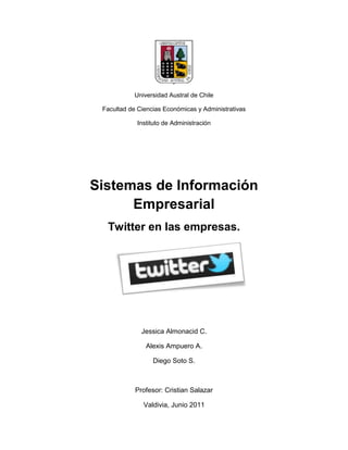 Universidad Austral de Chile<br />Facultad de Ciencias Económicas y Administrativas<br />Instituto de Administración<br />Sistemas de Información Empresarial<br />Twitter en las empresas.<br />Jessica Almonacid C.<br />Alexis Ampuero A.<br />Diego Soto S.<br />Profesor: Cristian Salazar<br />Valdivia, Junio 2011<br />¿Qué es twitter?<br />Twitter es una red de información de tiempo real que permite conectarte a lo que encuentras ‘interesante’. Este servicio permite comunicarse de manera muy breve con personas, empresas, organizaciones e incluso gobiernos. La clave de twitter son pequeños pedazos de información llamados tweets, los cuales tienen una longitud de 140 caracteres.<br />La idea original de twitter era que las personas pudieran comunicarse con otras dando respuesta a la pregunta ‘qué estoy haciendo’, sin embargo pronto fue utilizado para comunicar otras cosas, tales como estados de ánimos, comentarios o acontecimientos, todo esto dentro del rango de los 140 caracteres.<br />Twitter conecta a las empresas con los clientes en tiempo real. Hoy en día son miles las empresas que cuentan con una cuenta, para compartir rápidamente información con personas interesadas en sus productos y servicios, obtener sugerencias o comentarios  y también construir relaciones con los clientes, socios y personas influyentes.<br />Twitter en Chile<br />La Escuela de Periodismo de la Universidad Diego Portales junto al Diario La Tercera realizaron una encuesta para definir los hábitos y características de esta red social en Chile. De los encuestados, un 63% eran hombres y un 37% mujeres de entre 12 y 44 años.<br />Hace ya un tiempo que twitter dejó de ser una simple red social, actualmente se ha convertido en un sitio para contactos, el servicio se ha convertido en una plaza pública donde los usuarios acuden a buscar información y discutir sobre ella.<br />Antes de utilizar Twitter ¿Por dónde empiezo?<br />,[object Object]