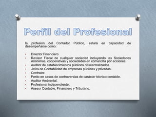 la profesión del Contador Público, estará en capacidad de
desempeñarse como:
• Director Financiero
• Revisor Fiscal de cualquier sociedad incluyendo las Sociedades
Anónimas, cooperativas y sociedades en comandita por acciones.
• Auditor de establecimientos públicos descentralizados.
• Jefes de Contabilidad de empresas públicas y privadas.
• Contralor.
• Perito en casos de controversias de carácter técnico contable.
• Auditor Ambiental.
• Profesional independiente.
• Asesor Contable, Financiero y Tributario.
 