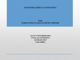 INVESTIGACIÓN CUANTITATIVA
POR:
MARIA INMACULADA SAUMETH ANDRADE
ALIAT UNIVERSIDADES
COACALCO-MEXICO
JUNIO DE 2017
COLOMBIA
 