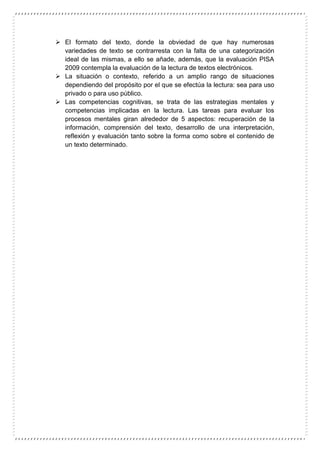  El formato del texto, donde la obviedad de que hay numerosas
variedades de texto se contrarresta con la falta de una categorización
ideal de las mismas, a ello se añade, además, que la evaluación PISA
2009 contempla la evaluación de la lectura de textos electrónicos.
 La situación o contexto, referido a un amplio rango de situaciones
dependiendo del propósito por el que se efectúa la lectura: sea para uso
privado o para uso público.
 Las competencias cognitivas, se trata de las estrategias mentales y
competencias implicadas en la lectura. Las tareas para evaluar los
procesos mentales giran alrededor de 5 aspectos: recuperación de la
información, comprensión del texto, desarrollo de una interpretación,
reflexión y evaluación tanto sobre la forma como sobre el contenido de
un texto determinado.
 