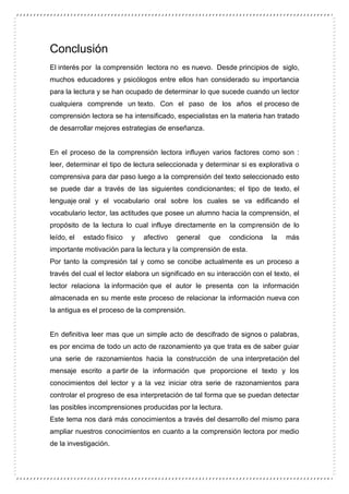 Conclusión
El interés por la comprensión lectora no es nuevo. Desde principios de siglo,
muchos educadores y psicólogos entre ellos han considerado su importancia
para la lectura y se han ocupado de determinar lo que sucede cuando un lector
cualquiera comprende un texto. Con el paso de los años el proceso de
comprensión lectora se ha intensificado, especialistas en la materia han tratado
de desarrollar mejores estrategias de enseñanza.
En el proceso de la comprensión lectora influyen varios factores como son :
leer, determinar el tipo de lectura seleccionada y determinar si es explorativa o
comprensiva para dar paso luego a la comprensión del texto seleccionado esto
se puede dar a través de las siguientes condicionantes; el tipo de texto, el
lenguaje oral y el vocabulario oral sobre los cuales se va edificando el
vocabulario lector, las actitudes que posee un alumno hacia la comprensión, el
propósito de la lectura lo cual influye directamente en la comprensión de lo
leído, el estado físico y afectivo general que condiciona la más
importante motivación para la lectura y la comprensión de esta.
Por tanto la compresión tal y como se concibe actualmente es un proceso a
través del cual el lector elabora un significado en su interacción con el texto, el
lector relaciona la información que el autor le presenta con la información
almacenada en su mente este proceso de relacionar la información nueva con
la antigua es el proceso de la comprensión.
En definitiva leer mas que un simple acto de descifrado de signos o palabras,
es por encima de todo un acto de razonamiento ya que trata es de saber guiar
una serie de razonamientos hacia la construcción de una interpretación del
mensaje escrito a partir de la información que proporcione el texto y los
conocimientos del lector y a la vez iniciar otra serie de razonamientos para
controlar el progreso de esa interpretación de tal forma que se puedan detectar
las posibles incomprensiones producidas por la lectura.
Este tema nos dará más conocimientos a través del desarrollo del mismo para
ampliar nuestros conocimientos en cuanto a la comprensión lectora por medio
de la investigación.
 