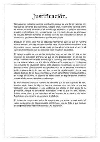 Justificación.
Como primer indicador pusimos reprobación porque es una de las razones por
las que las personas deja la escuela, o repite años, ya que esto se debe a que
el alumno no está alcanzando el aprendizaje esperado, la palabra abandono
escolar va globalizada con reprobación ya que por medio de esta se abandona
la escuela, también tomando en cuenta que de este indicador se derivan lo
económico, problemas familiares o por decisión propia.
Después en tercer lugar fue las escuelas incompletas pues ya que en nuestro
estado existen muchas escuelas que les hace falta un buen inmobiliario, aula
de medios y entre muchas otras cosas, ya que el gobierno casi no aporta el
apoyo suficiente para que las escuelas estén muy bien equipadas.
El rezago escolar es una de las incógnitas que se ven día con día en las
escuelas de educación primaria, ya que es una preocupación en el cual los
niños cuentan con un lento aprendizaje o van muy atrasados en sus clases,
ya que esto se debe a que a la falta de alfabetización, o porque no concluyeron
sus estudios de educación básica, esta situación es alarmante ya que no se
tiene en cuenta cómo combatir esta problemática. En las escuelas primarias se
están implementando lo que son los cursos de regularización, donde son
clases después de las clases normales y sirven para reforzar el conocimiento o
el rezago del alumno, el objetivo de estas clases de regularización pretende
que en el alumno se desaparezca el rezago.
El analfabetismo indica el número de personas que no son capaces de leer,
escribir algún texto de algunos hechos relativos, esto se debe a que no
recibieron una educación, y este problema que afecta en gran parte de la
población, porque no desarrollan habilidades como lo que es leer, escribir,
hablar, entre otras, y por naturaleza el ser humano es sociable y sin estas
habilidades una persona se considera analfabeta.
El índice de marginación indica la marginación que existe a nivel territorial
sobre las personas de bajos recursos económicos, esto se debe a que muchas
de las poblaciones no tienen acceso a una educación.
 