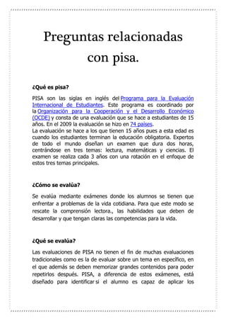Preguntas relacionadas
con pisa.
¿Qué es pisa?
PISA son las siglas en inglés del Programa para la Evaluación
Internacional de Estudiantes. Este programa es coordinado por
la Organización para la Cooperación y el Desarrollo Económico
(OCDE) y consta de una evaluación que se hace a estudiantes de 15
años. En el 2009 la evaluación se hizo en 74 países.
La evaluación se hace a los que tienen 15 años pues a esta edad es
cuando los estudiantes terminan la educación obligatoria. Expertos
de todo el mundo diseñan un examen que dura dos horas,
centrándose en tres temas: lectura, matemáticas y ciencias. El
examen se realiza cada 3 años con una rotación en el enfoque de
estos tres temas principales.
¿Cómo se evalúa?
Se evalúa mediante exámenes donde los alumnos se tienen que
enfrentar a problemas de la vida cotidiana. Para que este modo se
rescate la comprensión lectora., las habilidades que deben de
desarrollar y que tengan claras las competencias para la vida.
¿Qué se evalúa?
Las evaluaciones de PISA no tienen el fin de muchas evaluaciones
tradicionales como es la de evaluar sobre un tema en específico, en
el que además se deben memorizar grandes contenidos para poder
repetirlos después. PISA, a diferencia de estos exámenes, está
diseñado para identificar si el alumno es capaz de aplicar los
 