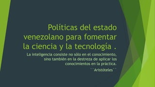Políticas del estado
venezolano para fomentar
la ciencia y la tecnología .
La inteligencia consiste no sólo en el conocimiento,
sino también en la destreza de aplicar los
conocimientos en la práctica.
``Aristóteles``
 