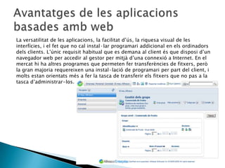 La versatilitat de les aplicacions, la facilitat d’ús, la riquesa visual de les
interfícies, i el fet que no cal instal·lar programari addicional en els ordinadors
dels clients. L’únic requisit habitual que es demana al client és que disposi d’un
navegador web per accedir al gestor per mitjà d’una connexió a Internet. En el
mercat hi ha altres programes que permeten fer transferències de fitxers, però
la gran majoria requereixen una instal·lació de programari per part del client, i
molts estan orientats més a fer la tasca de transferir els fitxers que no pas a la
tasca d’administrar-los.
 