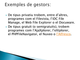  De tipus privatiu trobem, entre d’altres,
programes com el Filevista, l’iDC File
Manage, el Web File Explorer o el Docuware.
 De tipus gratuït (o semigratuïts), trobem
programes com l’AjaXplorer, l’eXtplorer,
el PHPFileNavigator, el Nuxeo o l’Alfresco.
 