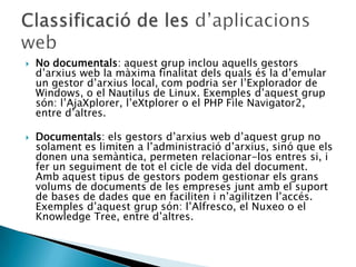  No documentals: aquest grup inclou aquells gestors
d’arxius web la màxima finalitat dels quals és la d’emular
un gestor d’arxius local, com podria ser l’Explorador de
Windows, o el Nautilus de Linux. Exemples d’aquest grup
són: l’AjaXplorer, l’eXtplorer o el PHP File Navigator2,
entre d’altres.
 Documentals: els gestors d’arxius web d’aquest grup no
solament es limiten a l’administració d’arxius, sinó que els
donen una semàntica, permeten relacionar-los entres si, i
fer un seguiment de tot el cicle de vida del document.
Amb aquest tipus de gestors podem gestionar els grans
volums de documents de les empreses junt amb el suport
de bases de dades que en faciliten i n’agilitzen l’accés.
Exemples d’aquest grup són: l’Alfresco, el Nuxeo o el
Knowledge Tree, entre d’altres.
 