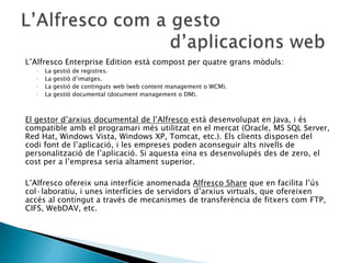 L’Alfresco Enterprise Edition està compost per quatre grans mòduls:
◦ La gestió de registres.
◦ La gestió d’imatges.
◦ La gestió de continguts web (web content management o WCM).
◦ La gestió documental (document management o DM).
El gestor d’arxius documental de l’Alfresco està desenvolupat en Java, i és
compatible amb el programari més utilitzat en el mercat (Oracle, MS SQL Server,
Red Hat, Windows Vista, Windows XP, Tomcat, etc.). Els clients disposen del
codi font de l’aplicació, i les empreses poden aconseguir alts nivells de
personalització de l’aplicació. Si aquesta eina es desenvolupés des de zero, el
cost per a l’empresa seria altament superior.
L’Alfresco ofereix una interfície anomenada Alfresco Share que en facilita l’ús
col·laboratiu, i unes interfícies de servidors d’arxius virtuals, que ofereixen
accés al contingut a través de mecanismes de transferència de fitxers com FTP,
CIFS, WebDAV, etc.
 