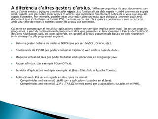 A diferència d’altres gestors d’arxius, l’Alfresco organitza els seus documents per
mitjà d’unes entitats lògiques anomenades espais. Les funcionalitats dels espais –també anomenats espais
intel·ligents-ens permeten crear regles (o ordres) que incideixin directament sobre els arxius que aquests
espais contenen. Per exemple, podem crear una regla sobre un espai que obligui a convertir qualsevol
document que s’introdueixi a format PDF, o enviar un correu. Els espais es poden veure com a carpetes
amb una sèrie de regles o normes sobre els arxius que contenen.
Cal tenir en compte que al instal·lar aplicacions web en un servidor implica tenir instal·lat tot un grup de
programes, a part de l’aplicació web pròpiament dita, que permeten el funcionament i l’accés de l’aplicació
des dels navegadors web. En línies generals, els gestors d’arxius documentals basats en web necessiten
tenir almenys la pila programari següent:
 Sistema gestor de base de dades o SGBD (que pot ser: MySQL, Oracle, etc.).
 Controlador de l’SGBD per poder connectar l’aplicació web amb la base de dades.
 Màquina virtual del Java per poder treballar amb aplicacions en llenguatge Java.
 Paquet ofimàtic (per exemple l’OpenOffice).
 Servidor d’aplicacions web (per exemple: el JBoss, Glassfish, o Apache Tomcat).
 Aplicació web. Pot ser entregada en dos tipus de format:
◦ Comprimides amb extensió .WAR (per a aplicacions basades en el Java).
◦ Comprimides amb extensió .ZIP o .TAR.GZ (el més comú per a aplicacions basades en el PHP).
 