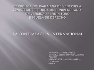 LA CONTRATACION INTERNACIONAL
PROFESORA: EMILI RAMIREZ
CATEDRA: DERECHO INTERNACIONAL
PRIVADO
ALUMNO: JOSE H. COLMENAREZ H.
C.I. 19.106.641
SAIA B
 