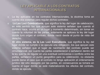  La ley aplicable en los contratos internacionales, la doctrina toma en
cuenta dos sistemas para regular dichos contratos:
 La Lex Loci Celebrationis, que significa la ley del lugar de celebración,
en este sentido los que apoyan este sistema señalan que cuando el
contrato nace, ocurre en un lugar y momento determinado, sin tomar en
cuenta la voluntad de las partes, solamente se aplicara la ley del lugar
donde tuvo origen el contrato, donde nació desde el punto de vista del
derecho.
El otro sistema, es la Lex Loci Executionis, que significa la ley del
lugar donde se cumple o se ejecuta una obligación, los que apoyan este
sistema señalan que el lugar de nacimiento del contrato puede ser
circunstancial, por cuanto las partes establecieron o señalaron dentro del
la ley que ha de regular en una eventual controversia o conflicto entre las
partes, señalaron un punto geográfico para su celebración, no obstante
puede darse el caso que el contrato no tenga aplicación el ordenamiento
jurídico del sitio escogido por las partes, en consecuencia se tomara en
cuenta el lugar donde se está materializando los efectos del contrato,
donde se ejecuta.
 