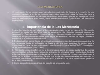  El crecimiento de las transacciones privadas internacionales ha llevado a la creación de una
normativa paralela a la de los estados nacionales, construida sobre la base de usos y
desarrollada generalmente en sectores de actividad específicos, que por su semejanza con el
derecho mercantil de la edad media, viene siendo denominada como Nueva Lex Mercatoria
Internacional
 Importancia de la Lex Mercatoria
 1. Algo hay que tener muy claro, la lex mercatoria existe, no es un mero mito. Su espíritu
sobreviró a través de los años que la estatización del derecho mercantil supuso su
desaparición. Este fenómeno, contrario al hecho histórico citado, comprende la normativa
creada por los propios comerciantes, pues según los estatistas, se trata de reglas creadas al
amparo de la autonomía de la voluntad.
 2. En la actualidad se manifiesta a través del acentuado proceso de integración económica, de
una tendencia hacia la unificación de leyes y de una gran creación de reglas usos y
costumbres por parte de asociaciones de comerciantes (principios de UNIDROIT) o en el plano
de las Naciones Unidas (UNCITRAL).
 3. Hay sectores que insisten en ver la lex mercatoria como un cuerpo sustantivo de normas
pero en realidad se trata de un método de aplicación de principios, usos y costumbres. Se trata
entonces de un sistema que va más allá de un simple conjunto de normas, un método que, a
través de un análisis comparativo y fáctico, nos arroja soluciones concretas para resolver un
problema trasnacional, a través de la utilización y aplicación de usos y costumbres gestados
en el seno internacional.
 4. Como se puedo observar al final del estudio, es un derecho vivo.
 