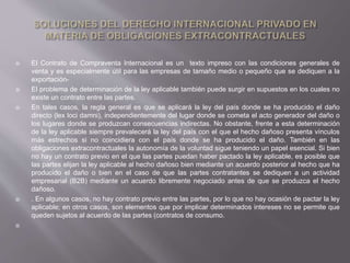  El Contrato de Compraventa Internacional es un texto impreso con las condiciones generales de
venta y es especialmente útil para las empresas de tamaño medio o pequeño que se dediquen a la
exportación-
 El problema de determinación de la ley aplicable también puede surgir en supuestos en los cuales no
existe un contrato entre las partes.
 En tales casos, la regla general es que se aplicará la ley del país donde se ha producido el daño
directo (lex loci damni), independientemente del lugar donde se cometa el acto generador del daño o
los lugares donde se produzcan consecuencias indirectas. No obstante, frente a esta determinación
de la ley aplicable siempre prevalecerá la ley del país con el que el hecho dañoso presenta vínculos
más estrechos si no coincidiera con el país donde se ha producido el daño. También en las
obligaciones extracontractuales la autonomía de la voluntad sigue teniendo un papel esencial. Si bien
no hay un contrato previo en el que las partes puedan haber pactado la ley aplicable, es posible que
las partes elijan la ley aplicable al hecho dañoso bien mediante un acuerdo posterior al hecho que ha
producido el daño o bien en el caso de que las partes contratantes se dediquen a un actividad
empresarial (B2B) mediante un acuerdo libremente negociado antes de que se produzca el hecho
dañoso.
 . En algunos casos, no hay contrato previo entre las partes, por lo que no hay ocasión de pactar la ley
aplicable; en otros casos, son elementos que por implicar determinados intereses no se permite que
queden sujetos al acuerdo de las partes (contratos de consumo.

 