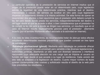  La particular operativa de la prestación de servicios en Internet implica que el
origen de la prestación puede estar en un determinado país, cuya legislación
admite la legalidad de una determinada práctica, mientras que el destino,
intencionado o casual, del servicio se localice en otro país cuya legislación
dispense un tratamiento diverso a la misma actividad. De esta forma de operar se
desprenden dos efectos: o bien asumimos que el prestador sólo deberá cumplir la
ley del país desde donde presta los servicios, independientemente del destino o
del lugar desde el que se accede a ellos; o bien consideramos que el prestador ha
de cumplir la ley del país a donde se dirigen sus servicios, un resultado que en el
caso de Internet resulta especialmente gravoso para el prestador altamente
incierto (por el temible Worldwide effect asociado a la actividad en Internet).
 A la vista de tales incertidumbres, es recomendable tratar de atenuar estos efectos
adoptando determinadas medidas preventivas que pueden consistir en tres tipos
de estrategias: -
 Estrategia plurinacional (glocal): Mediante esta estrategia se pretende ofrecer
un servicio universal (o cuasi-universal) pero sensible a las diversas legislaciones y
tradiciones jurídicas, diseñando un sitio web con diversas versiones o interfaces
nacionales cuya adecuada elección es una carga que se impone al usuario en
función del lugar desde el que accede o su lugar de residencia. Cada versión del
sitio web se adaptará a la legislación de destino. Cuanto mayor número de leyes
quieran contemplarse más costoso y sofisticado resulta el diseño de la web pero
más previsibles los resultados. –
 