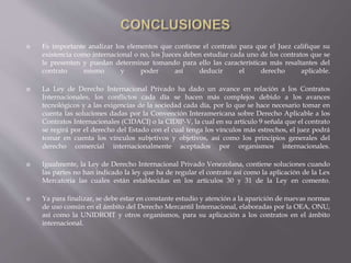  Es importante analizar los elementos que contiene el contrato para que el Juez califique su
existencia como internacional o no, los Jueces deben estudiar cada uno de los contratos que se
le presenten y puedan determinar tomando para ello las características más resaltantes del
contrato mismo y poder así deducir el derecho aplicable.
 La Ley de Derecho Internacional Privado ha dado un avance en relación a los Contratos
Internacionales, los conflictos cada día se hacen más complejos debido a los avances
tecnológicos y a las exigencias de la sociedad cada día, por lo que se hace necesario tomar en
cuenta las soluciones dadas por la Convención Interamericana sobre Derecho Aplicable a los
Contratos Internacionales (CIDACI) o la CIDIP-V, la cual en su artículo 9 señala que el contrato
se regirá por el derecho del Estado con el cual tenga los vínculos más estrechos, el juez podrá
tomar en cuenta los vínculos subjetivos y objetivos, así como los principios generales del
derecho comercial internacionalmente aceptados por organismos internacionales.
 Igualmente, la Ley de Derecho Internacional Privado Venezolana, contiene soluciones cuando
las partes no han indicado la ley que ha de regular el contrato así como la aplicación de la Lex
Mercatoria las cuales están establecidas en los artículos 30 y 31 de la Ley en comento.
 Ya para finalizar, se debe estar en constante estudio y atención a la aparición de nuevas normas
de uso común en el ámbito del Derecho Mercantil Internacional, elaboradas por la OEA, ONU,
así como la UNIDROIT y otros organismos, para su aplicación a los contratos en el ámbito
internacional.
 