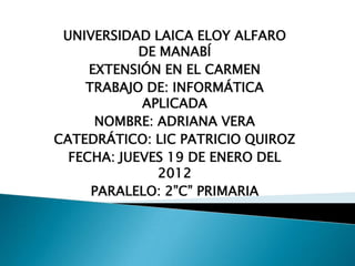 UNIVERSIDAD LAICA ELOY ALFARO
            DE MANABÍ
     EXTENSIÓN EN EL CARMEN
    TRABAJO DE: INFORMÁTICA
            APLICADA
      NOMBRE: ADRIANA VERA
CATEDRÁTICO: LIC PATRICIO QUIROZ
  FECHA: JUEVES 19 DE ENERO DEL
               2012
     PARALELO: 2”C” PRIMARIA
 