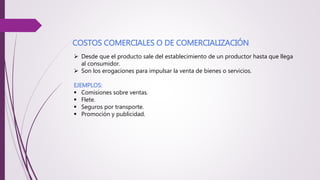 COSTOS COMERCIALES O DE COMERCIALIZACIÓN
 Desde que el producto sale del establecimiento de un productor hasta que llega
al consumidor.
 Son los erogaciones para impulsar la venta de bienes o servicios.
EJEMPLOS:
 Comisiones sobre ventas.
 Flete.
 Seguros por transporte.
 Promoción y publicidad.
 