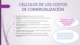  Preparación y empaque: Implica costos de la mano de obra.
 Manipulación: Esta sometido al empaque, cargue y almacenamiento y/o
viceversa.
 Transporte: Es el costo de distancia entre el agricultor y el mercado.
 Perdidas: Son desechos y excedentes del producto.
 Almacenamiento: Almacenar y vender la producción con el fin de que
reaccionen los precios.
 Procesamiento: Es el proceso de la producción o de la materia prima a la
industria.
 Costos de capital: Es el préstamo de las instituciones financieras, el interés
pagado es un costo de oportunidad.
 Tarifas, comisiones, pagos extras: Son pagos oficiales y no oficiales.
 Márgenes de ganancia: Es la obtención de utilidad en las operaciones
comerciales.
Las perdidas pueden
representar un costo de
comercialización
significativa.
Los costos de transporte
establece la diferencia del
precio del mercado y del
precio a puerta de finca.
 