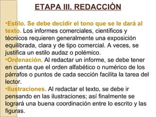 ETAPA III. REDACCIÒN Estilo. Se debe decidir el tono que se le dará al texto.   Los informes comerciales, científicos y técnicos requieren generalmente una exposición equilibrada, clara y de tipo comercial. A veces, se justifica un estilo audaz o polémico.  Ordenación.   Al redactar un informe, se debe tener en cuenta que el orden alfabético o numérico de los párrafos o puntos de cada sección facilita la tarea del lector. Ilustraciones.   Al redactar el texto, se debe ir pensando en las ilustraciones; así finalmente se logrará una buena coordinación entre lo escrito y las figuras. 