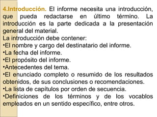 4.Introducción.   El informe necesita una introducción, que pueda redactarse en último término. La introducción es la parte dedicada a la presentación general del material. La introducción debe contener: El nombre y cargo del destinatario del informe. La fecha del informe. El propósito del informe. Antecedentes del tema. El enunciado completo o resumido de los resultados obtenidos, de sus conclusiones o recomendaciones. La lista de capítulos por orden de secuencia. Definiciones de los términos y de los vocablos empleados en un sentido específico, entre otros. 