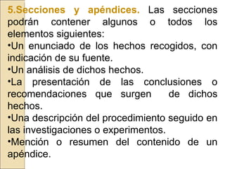 5.Secciones y apéndices.   Las secciones podrán contener algunos o todos los elementos siguientes: Un enunciado de los hechos recogidos, con indicación de su fuente. Un análisis de dichos hechos. La presentación de las conclusiones o recomendaciones que surgen  de dichos hechos. Una descripción del procedimiento seguido en las investigaciones o experimentos. Mención o resumen del contenido de un apéndice. 