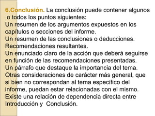 6.Conclusión.   La conclusión puede contener algunos  o todos los puntos siguientes: Un resumen de los argumentos expuestos en los capítulos o secciones del informe. Un resumen de las conclusiones o deducciones. Recomendaciones resultantes. Un enunciado claro de la acción que deberá seguirse en función de las recomendaciones presentadas. Un párrafo que destaque la importancia del tema. Otras consideraciones de carácter más general, que si bien no correspondan al tema específico del informe, puedan estar relacionadas con el mismo. Existe una relación de dependencia directa entre Introducción y  Conclusión. 
