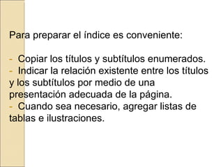 Para preparar el índice es conveniente:   -  Copiar los títulos y subtítulos enumerados. -  Indicar la relación existente entre los títulos y los subtítulos por medio de una  presentación adecuada de la página. -  Cuando sea necesario, agregar listas de tablas e ilustraciones.   
