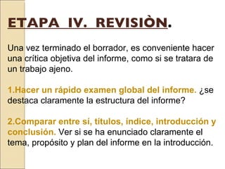 ETAPA  IV.  REVISIÒN .   Una vez terminado el borrador, es conveniente hacer una crítica objetiva del informe, como si se tratara de un trabajo ajeno.   1.Hacer un rápido examen global del informe.  ¿se destaca claramente la estructura del informe?   2.Comparar entre sí, títulos, índice, introducción y conclusión.   Ver si se ha enunciado claramente el tema, propósito y plan del informe en la introducción. 