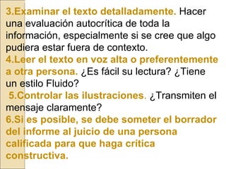 3.Examinar el texto detalladamente.  Hacer una evaluación autocrítica de toda la información, especialmente si se cree que algo pudiera estar fuera de contexto. 4.Leer el texto en voz alta o preferentemente a otra persona.  ¿Es fácil su lectura? ¿Tiene un estilo Fluido?   5.Controlar las ilustraciones .  ¿Transmiten el mensaje claramente? 6.Si es posible, se debe someter el borrador del informe al juicio de una persona calificada para que haga crítica constructiva. 