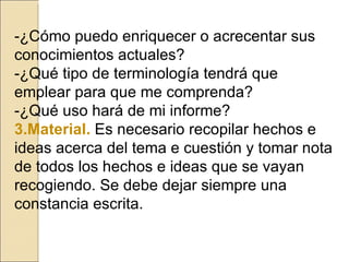 -¿Cómo puedo enriquecer o acrecentar sus conocimientos actuales? -¿Qué tipo de terminología tendrá que emplear para que me comprenda? -¿Qué uso hará de mi informe? 3.Material.   Es necesario recopilar hechos e ideas acerca del tema e cuestión y tomar nota de todos los hechos e ideas que se vayan recogiendo. Se debe dejar siempre una constancia escrita. 