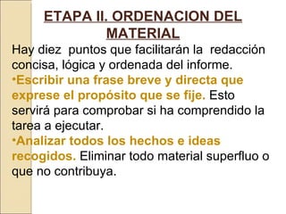 ETAPA II. ORDENACION DEL MATERIAL Hay diez  puntos que facilitarán la  redacción concisa, lógica y ordenada del informe. Escribir una frase breve y directa que exprese el propósito que se fije.   Esto servirá para comprobar si ha comprendido la tarea a ejecutar. Analizar todos los hechos e ideas recogidos.  Eliminar todo material superfluo o que no contribuya. 