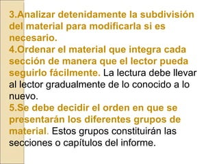 3.Analizar detenidamente la subdivisión del material para modificarla si es necesario. 4.Ordenar el material que integra cada sección de manera que el lector pueda seguirlo fácilmente.  La lectura debe llevar al lector gradualmente de lo conocido a lo nuevo. 5.Se debe decidir el orden en que se presentarán los diferentes grupos de material .  Estos grupos constituirán las secciones o capítulos del informe. 