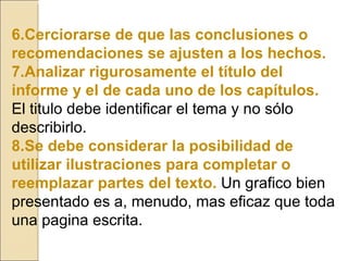 6.Cerciorarse de que las conclusiones o recomendaciones se ajusten a los hechos. 7.Analizar rigurosamente el título del informe y el de cada uno de los capítulos.  El titulo debe identificar el tema y no sólo describirlo. 8.Se debe considerar la posibilidad de utilizar ilustraciones para completar o reemplazar partes del texto.   Un grafico bien presentado es a, menudo, mas eficaz que toda una pagina escrita. 